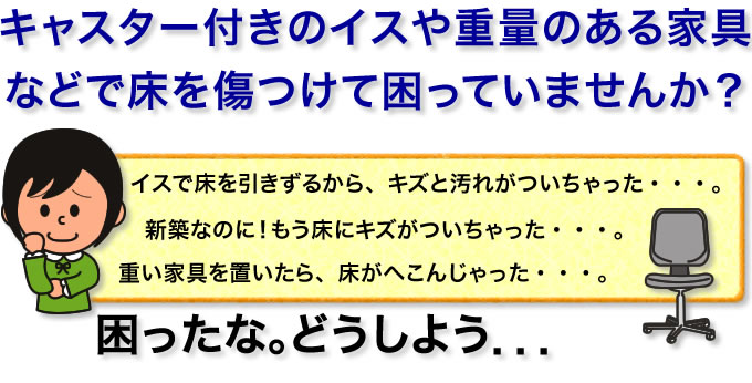 キャスター付きのイスや重量のある家具などで床を傷つけて困っていませんか?